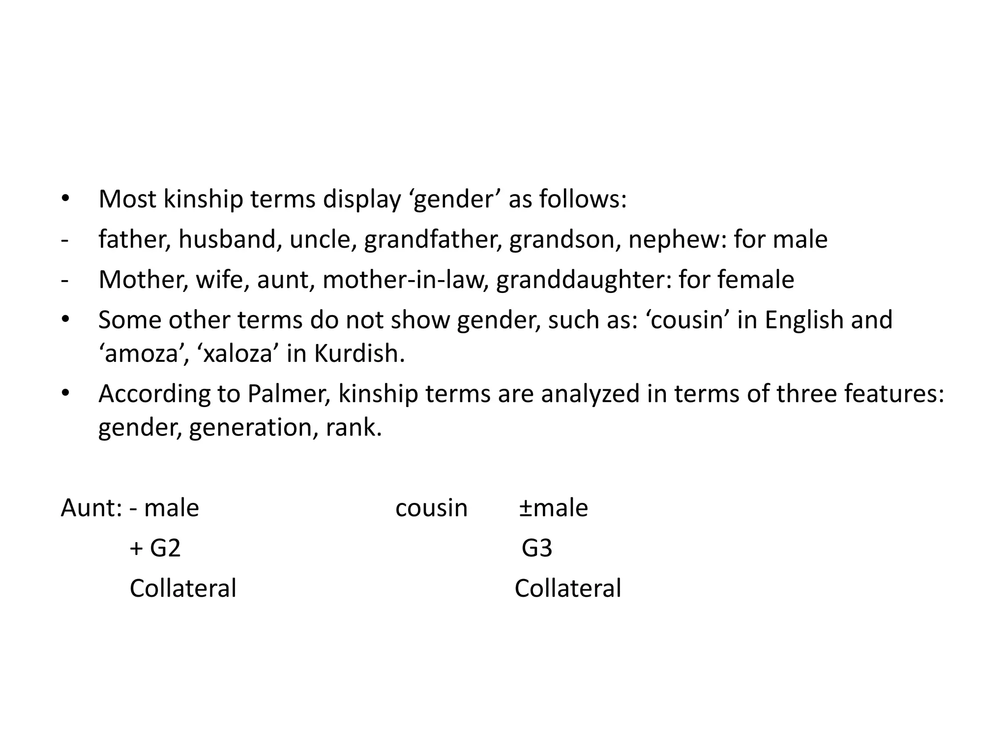 • Most kinship terms display ‘gender’ as follows:
- father, husband, uncle, grandfather, grandson, nephew: for male
- Mother, wife, aunt, mother-in-law, granddaughter: for female
• Some other terms do not show gender, such as: ‘cousin’ in English and
  ‘amoza’, ‘xaloza’ in Kurdish.
• According to Palmer, kinship terms are analyzed in terms of three features:
  gender, generation, rank.

Aunt: - male                 cousin    ±male
      + G2                             G3
      Collateral                       Collateral
 