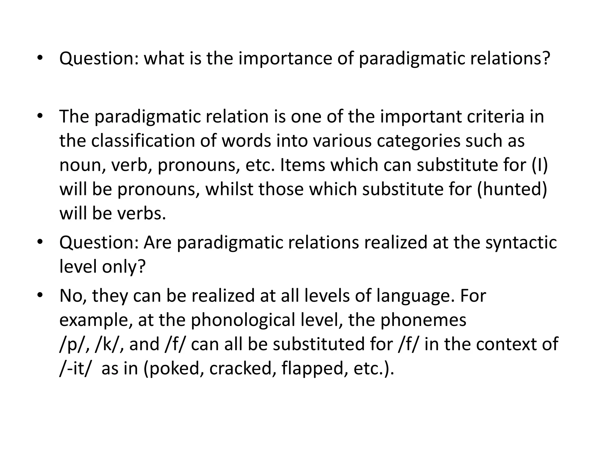 • Question: what is the importance of paradigmatic relations?

• The paradigmatic relation is one of the important criteria in
  the classification of words into various categories such as
  noun, verb, pronouns, etc. Items which can substitute for (I)
  will be pronouns, whilst those which substitute for (hunted)
  will be verbs.
• Question: Are paradigmatic relations realized at the syntactic
  level only?
• No, they can be realized at all levels of language. For
  example, at the phonological level, the phonemes
  /p/, /k/, and /f/ can all be substituted for /f/ in the context of
  /-it/ as in (poked, cracked, flapped, etc.).
 