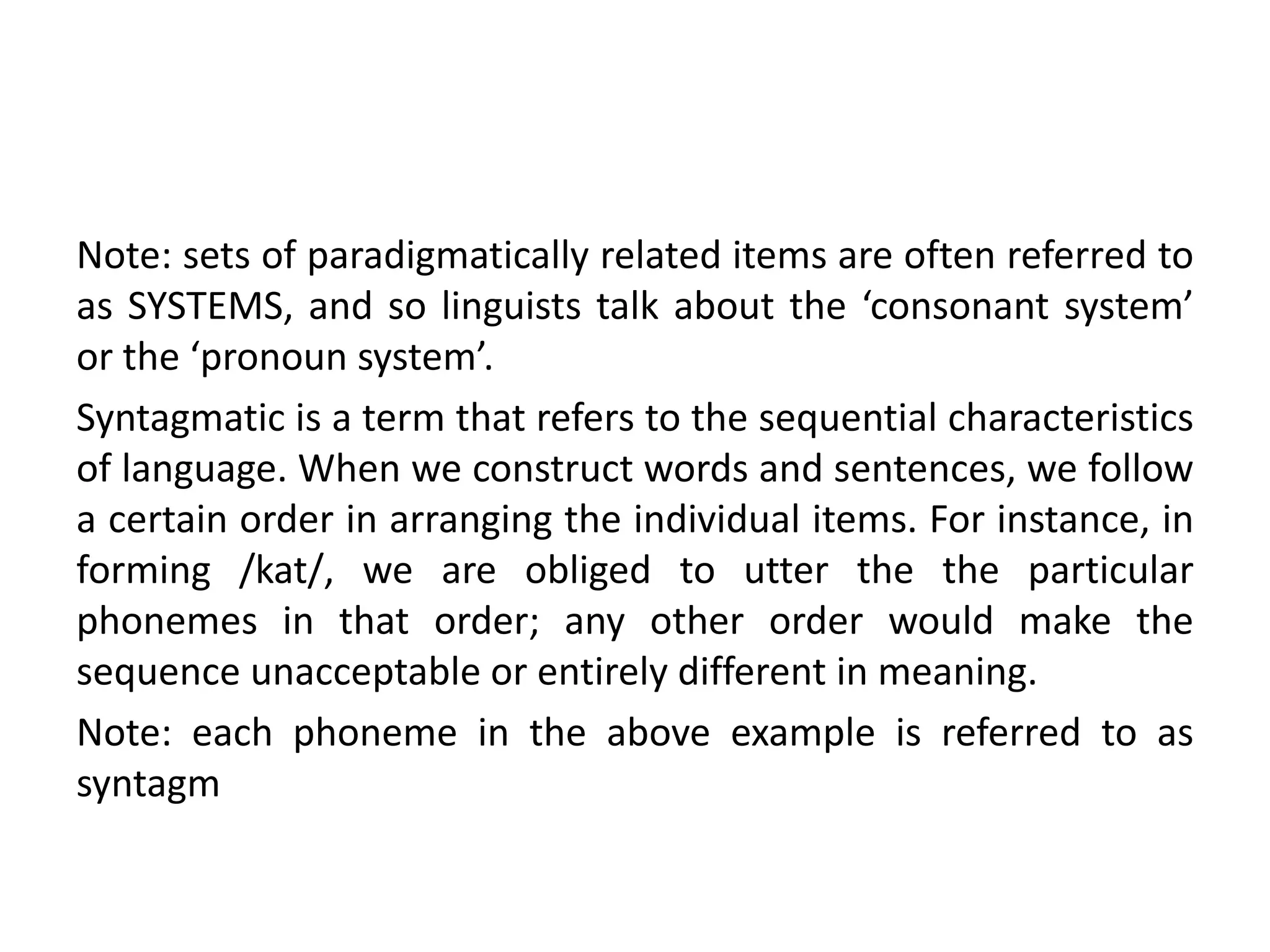 Note: sets of paradigmatically related items are often referred to
as SYSTEMS, and so linguists talk about the ‘consonant system’
or the ‘pronoun system’.
Syntagmatic is a term that refers to the sequential characteristics
of language. When we construct words and sentences, we follow
a certain order in arranging the individual items. For instance, in
forming /kat/, we are obliged to utter the the particular
phonemes in that order; any other order would make the
sequence unacceptable or entirely different in meaning.
Note: each phoneme in the above example is referred to as
syntagm
 