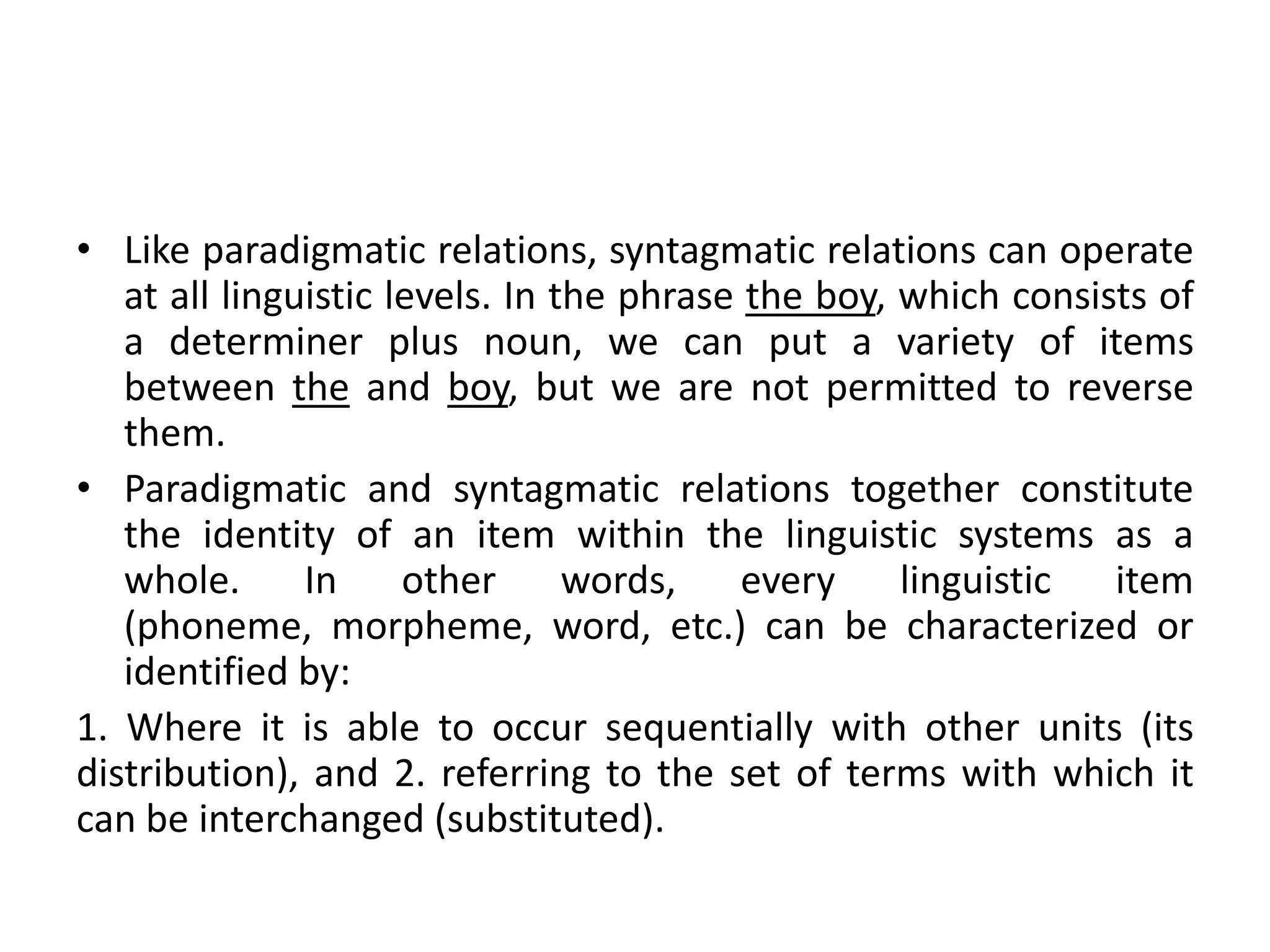 • Like paradigmatic relations, syntagmatic relations can operate
   at all linguistic levels. In the phrase the boy, which consists of
   a determiner plus noun, we can put a variety of items
   between the and boy, but we are not permitted to reverse
   them.
• Paradigmatic and syntagmatic relations together constitute
   the identity of an item within the linguistic systems as a
   whole.      In     other      words,    every    linguistic  item
   (phoneme, morpheme, word, etc.) can be characterized or
   identified by:
1. Where it is able to occur sequentially with other units (its
distribution), and 2. referring to the set of terms with which it
can be interchanged (substituted).
 