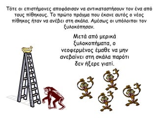 Τότε οι επιστήμονες   αποφάσισαν να αντικαταστήσουν τον ένα από τους πίθηκους. Το πρώτο πράγμα που έκανε αυτός ο νέος πίθηκος ήταν να ανέβει στη σκάλα .  Αμέσως οι υπόλοιποι τον ξυλοκόπησαν . Μετά από μερικά ξυλοκοπήματα, ο νεοφερμένος έμαθε να μην ανεβαίνει στη σκάλα παρότι δεν ήξερε γιατί . 