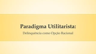 Paradigma Utilitarista:
Delinquência como Opção Racional
 