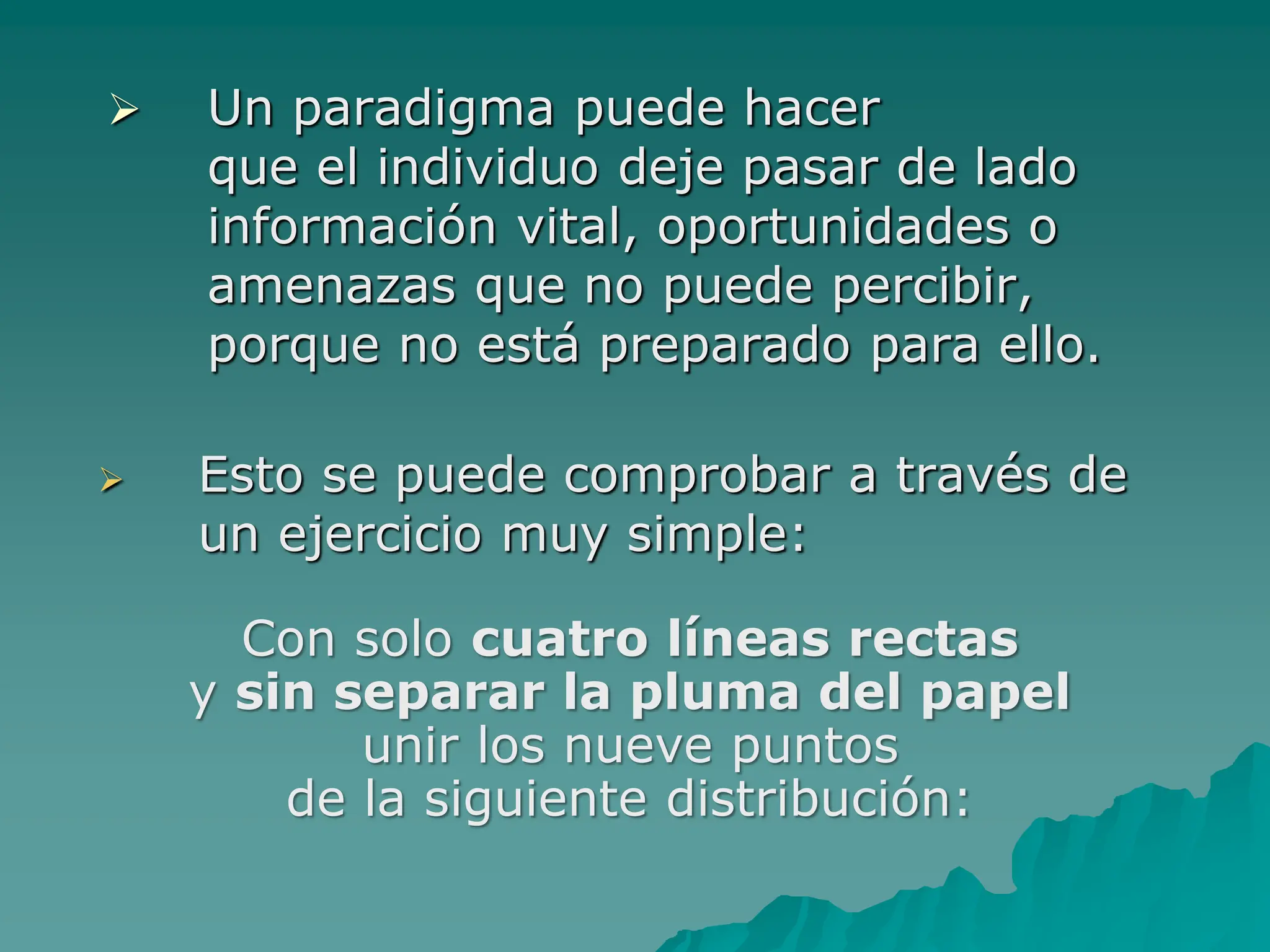  Esto se puede comprobar a través de
un ejercicio muy simple:
 Un paradigma puede hacer
que el individuo deje pasar de lado
información vital, oportunidades o
amenazas que no puede percibir,
porque no está preparado para ello.
Con solo cuatro líneas rectas
y sin separar la pluma del papel
unir los nueve puntos
de la siguiente distribución:
 