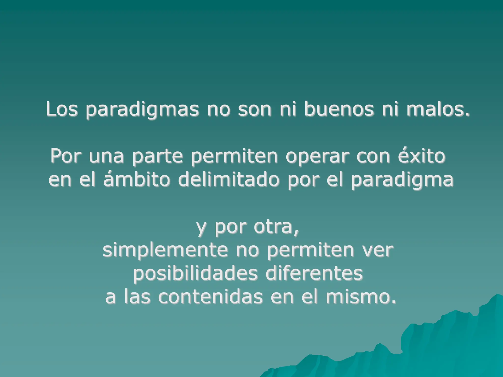 Los paradigmas no son ni buenos ni malos.
Por una parte permiten operar con éxito
en el ámbito delimitado por el paradigma
y por otra,
simplemente no permiten ver
posibilidades diferentes
a las contenidas en el mismo.
 