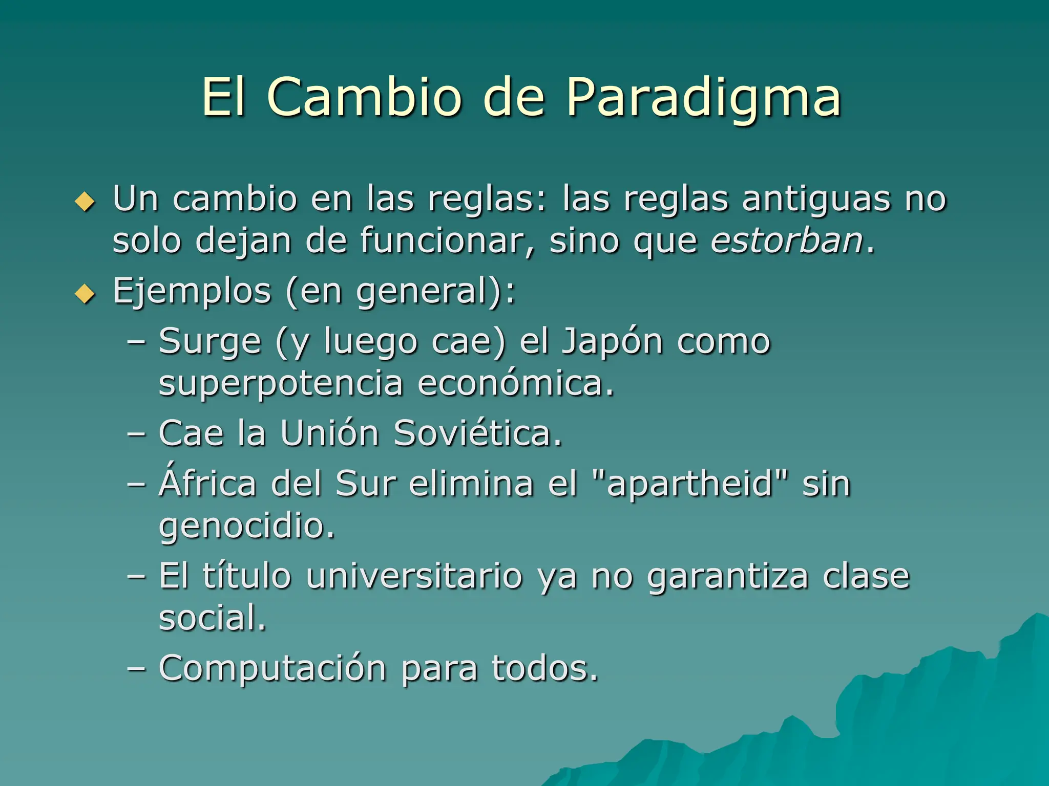 El Cambio de Paradigma
 Un cambio en las reglas: las reglas antiguas no
solo dejan de funcionar, sino que estorban.
 Ejemplos (en general):
– Surge (y luego cae) el Japón como
superpotencia económica.
– Cae la Unión Soviética.
– África del Sur elimina el "apartheid" sin
genocidio.
– El título universitario ya no garantiza clase
social.
– Computación para todos.
 