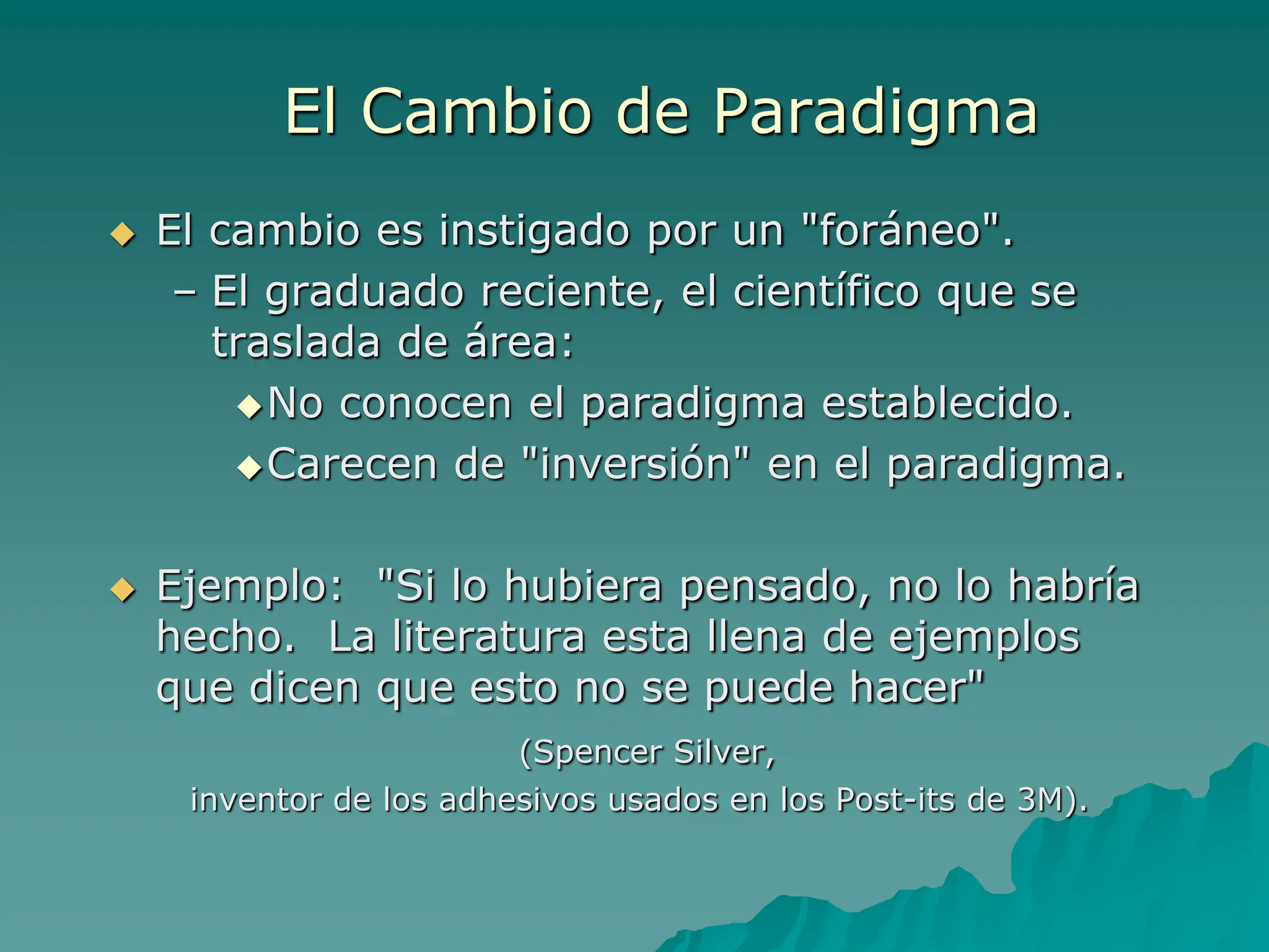El Cambio de Paradigma
 El cambio es instigado por un "foráneo".
– El graduado reciente, el científico que se
traslada de área:
No conocen el paradigma establecido.
Carecen de "inversión" en el paradigma.
 Ejemplo: "Si lo hubiera pensado, no lo habría
hecho. La literatura esta llena de ejemplos
que dicen que esto no se puede hacer"
(Spencer Silver,
inventor de los adhesivos usados en los Post-its de 3M).
 