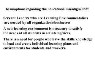 Assumptions regarding the Educational Paradigm Shift

Servant Leaders who are Learning Environmentalists
are needed by all organizations/businesses
A new learning environment is necessary to satisfy
the needs of all students in all intelligences.
There is a need for people who have the skills/knowledge
to lead and create individual learning plans and
environments for students and workers.
 