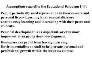 Assumptions regarding the Educational Paradigm Shift
People periodically need rejuvenation in their careers and
personal lives – Learning Environmentalists are
continuously learning and interacting with their peers and
students.
Personal development is as important, or even more
important, than professional development.
Businesses can profit from having Learning
Environmentalists on staff to help create personal and
professional growth within the business culture.
 