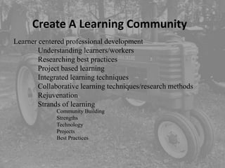 Create A Learning Community
Learner centered professional development
        Understanding learners/workers
        Researching best practices
        Project based learning
        Integrated learning techniques
        Collaborative learning techniques/research methods
        Rejuvenation
        Strands of learning
             Community Building
             Strengths
             Technology
             Projects
             Best Practices
 