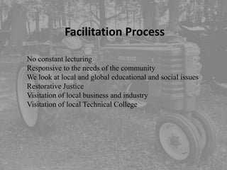 Facilitation Process

No constant lecturing
Responsive to the needs of the community
We look at local and global educational and social issues
Restorative Justice
Visitation of local business and industry
Visitation of local Technical College
 