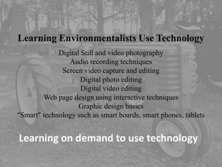 Learning Environmentalists Use Technology
             Digital Still and video photography
                Audio recording techniques
              Screen video capture and editing
                     Digital photo editing
                     Digital video editing
        Web page design using interactive techniques
                    Graphic design basics
“Smart” technology such as smart boards, smart phones, tablets


Learning on demand to use technology
 