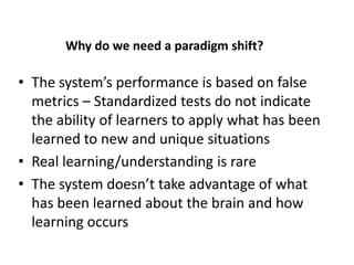 An Educationa Paradigm Shift
      Why do we need paradigm shift?

• The system’s performance is based on false
  metrics – Standardized tests do not indicate
  the ability of learners to apply what has been
  learned to new and unique situations
• Real learning/understanding is rare
• The system doesn’t take advantage of what
  has been learned about the brain and how
  learning occurs
 