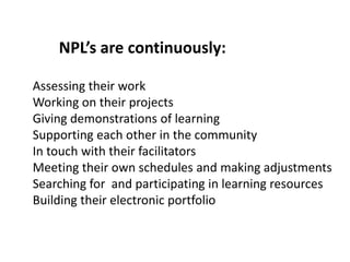 NPL’s are continuously:

Assessing their work
Working on their projects
Giving demonstrations of learning
Supporting each other in the community
In touch with their facilitators
Meeting their own schedules and making adjustments
Searching for and participating in learning resources
Building their electronic portfolio
 