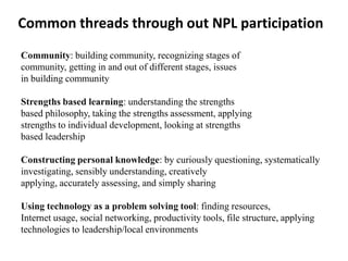 Common threads through out NPL participation
Community: building community, recognizing stages of
community, getting in and out of different stages, issues
in building community

Strengths based learning: understanding the strengths
based philosophy, taking the strengths assessment, applying
strengths to individual development, looking at strengths
based leadership

Constructing personal knowledge: by curiously questioning, systematically
investigating, sensibly understanding, creatively
applying, accurately assessing, and simply sharing

Using technology as a problem solving tool: finding resources,
Internet usage, social networking, productivity tools, file structure, applying
technologies to leadership/local environments
 
