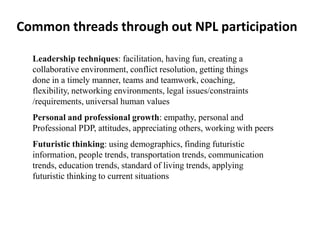 Common threads through out NPL participation

  Leadership techniques: facilitation, having fun, creating a
  collaborative environment, conflict resolution, getting things
  done in a timely manner, teams and teamwork, coaching,
  flexibility, networking environments, legal issues/constraints
  /requirements, universal human values
  Personal and professional growth: empathy, personal and
  Professional PDP, attitudes, appreciating others, working with peers
  Futuristic thinking: using demographics, finding futuristic
  information, people trends, transportation trends, communication
  trends, education trends, standard of living trends, applying
  futuristic thinking to current situations
 