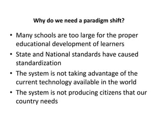 An Why do we need a paradigm shift?

• Many schools are too large for the proper
  educational development of learners
• State and National standards have caused
  standardization
• The system is not taking advantage of the
  current technology available in the world
• The system is not producing citizens that our
  country needs
 