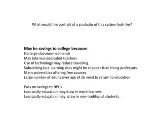What would the portrait of a graduate of this system look like?




May be savings to college because:
No large classroom demands
May take less dedicated teachers
Use of technology may reduce travelling
Subscribing to e-learning sites might be cheaper than hiring professors
Many universities offering free courses
Large number of adults over age of 26 need to return to education

Pass on savings to NPL’s
Less costly education may draw in more learners
Less costly education may draw in non-traditional students
 
