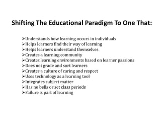 Shifting The Educational Paradigm To One That:

   Understands how learning occurs in individuals
   Helps learners find their way of learning
   Helps learners understand themselves
   Creates a learning community
   Creates learning environments based on learner passions
   Does not grade and sort learners
   Creates a culture of caring and respect
   Uses technology as a learning tool
   Integrates subject matter
   Has no bells or set class periods
   Failure is part of learning
 