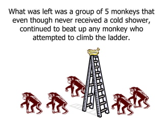 What was left was a group of 5 monkeys that even though never received a cold shower, continued to beat up any monkey who attempted to climb the ladder. 