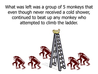 What was left was a group of 5 monkeys that
even though never received a cold shower,
continued to beat up any monkey who
attempted to climb the ladder.
 