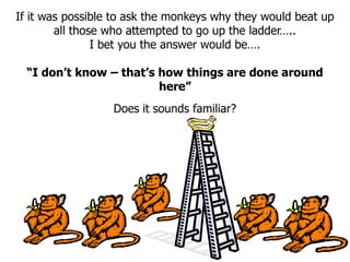 If it was possible to ask the monkeys why they would beat up
all those who attempted to go up the ladder…..
I bet you the answer would be….
“I don’t know – that’s how things are done around
here”
Does it sounds familiar?
 