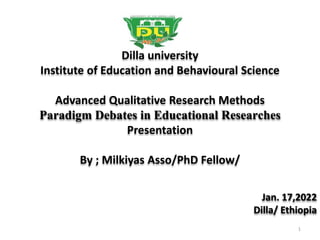 Dilla university
Institute of Education and Behavioural Science
Advanced Qualitative Research Methods
Paradigm Debates in Educational Researches
Presentation
By ; Milkiyas Asso/PhD Fellow/
Jan. 17,2022
Dilla/ Ethiopia
1
 