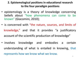 2. Epistemological positions in educational research
to the four paradigm positions
• epistemology is a theory of knowledge concerning
beliefs about “how phenomena can come to be
known” (Giacomini, 2010);
• is concerned with “the nature, sources, and limits of
knowledge,” and that it provides “a justificatory
account of the scientific production of knowledge”
• involves knowledge and embodies a certain
understanding of what is entailed in knowing, that
represents how we know what we know.
11
 