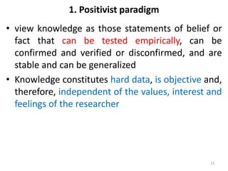 1. Positivist paradigm
• view knowledge as those statements of belief or
fact that can be tested empirically, can be
confirmed and verified or disconfirmed, and are
stable and can be generalized
• Knowledge constitutes hard data, is objective and,
therefore, independent of the values, interest and
feelings of the researcher
12
 