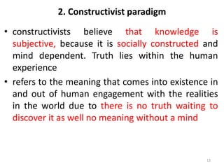 2. Constructivist paradigm
• constructivists believe that knowledge is
subjective, because it is socially constructed and
mind dependent. Truth lies within the human
experience
• refers to the meaning that comes into existence in
and out of human engagement with the realities
in the world due to there is no truth waiting to
discover it as well no meaning without a mind
13
 