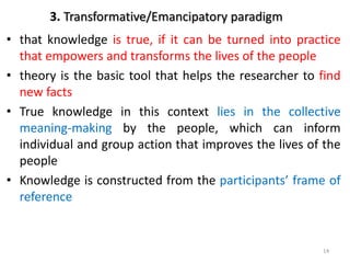 3. Transformative/Emancipatory paradigm
• that knowledge is true, if it can be turned into practice
that empowers and transforms the lives of the people
• theory is the basic tool that helps the researcher to find
new facts
• True knowledge in this context lies in the collective
meaning-making by the people, which can inform
individual and group action that improves the lives of the
people
• Knowledge is constructed from the participants’ frame of
reference
14
 