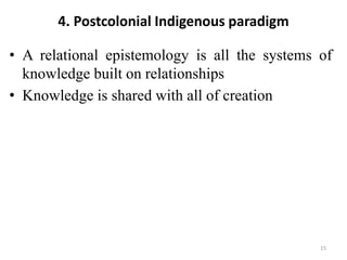4. Postcolonial Indigenous paradigm
• A relational epistemology is all the systems of
knowledge built on relationships
• Knowledge is shared with all of creation
15
 