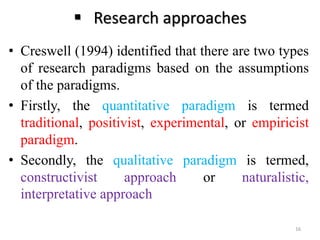  Research approaches
• Creswell (1994) identified that there are two types
of research paradigms based on the assumptions
of the paradigms.
• Firstly, the quantitative paradigm is termed
traditional, positivist, experimental, or empiricist
paradigm.
• Secondly, the qualitative paradigm is termed,
constructivist approach or naturalistic,
interpretative approach
16
 