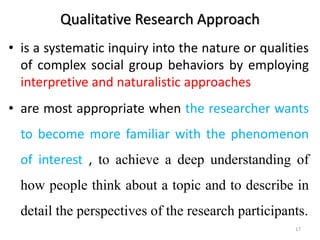 Qualitative Research Approach
• is a systematic inquiry into the nature or qualities
of complex social group behaviors by employing
interpretive and naturalistic approaches
• are most appropriate when the researcher wants
to become more familiar with the phenomenon
of interest , to achieve a deep understanding of
how people think about a topic and to describe in
detail the perspectives of the research participants.
17
 