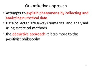 Quantitative approach
• Attempts to explain phenomena by collecting and
analysing numerical data
• Data collected are always numerical and analysed
using statistical methods
• the deductive approach relates more to the
positivist philosophy
18
 