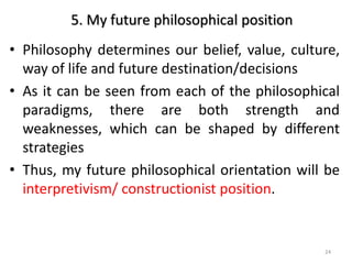 5. My future philosophical position
• Philosophy determines our belief, value, culture,
way of life and future destination/decisions
• As it can be seen from each of the philosophical
paradigms, there are both strength and
weaknesses, which can be shaped by different
strategies
• Thus, my future philosophical orientation will be
interpretivism/ constructionist position.
24
 