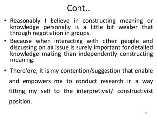 Cont..
• Reasonably I believe in constructing meaning or
knowledge personally is a little bit weaker that
through negotiation in groups.
• Because when interacting with other people and
discussing on an issue is surely important for detailed
knowledge making than independently constructing
meaning.
• Therefore, it is my contention/suggestion that enable
and empowers me to conduct research in a way
fitting my self to the interpretivist/ constructivist
position.
26
 