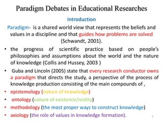 Paradigm Debates in Educational Researches
Introduction
Paradigm- is a shared world view that represents the beliefs and
values in a discipline and that guides how problems are solved
(Schwandt, 2001).
• the progress of scientific practice based on people’s
philosophies and assumptions about the world and the nature
of knowledge (Collis and Hussey, 2003 )
• Guba and Lincoln (2005) state that every research conductor owns
a paradigm that directs the study, a perspective of the process of
knowledge production consisting of the main compounds of ,
• epistemology (nature of knowledge)
• ontology (nature of existence/reality)
• methodology (the most proper ways to construct knowledge)
• axiology (the role of values in knowledge formation). 3
 