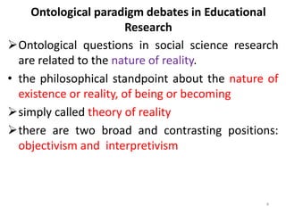 Ontological paradigm debates in Educational
Research
Ontological questions in social science research
are related to the nature of reality.
• the philosophical standpoint about the nature of
existence or reality, of being or becoming
simply called theory of reality
there are two broad and contrasting positions:
objectivism and interpretivism
4
 