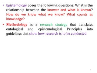 • Epistemology poses the following questions: What is the
relationship between the knower and what is known?
How do we know what we know? What counts as
knowledge?
• Methodology is a research strategy that translates
ontological and epistemological Principles into
guidelines that show how research is to be conducted
5
 