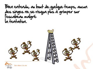 Bien entendu, au bout de quelque temps, aucun
des singes ne se risqua plus à grimper sur
l’escabeau malgré
la tentation.
 