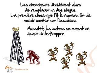 Les chercheurs décidèrent alors
       de remplacer un des singes.
La première chose que fit le nouveau fut de
      vouloir monter sur l’escabeau.
        Aussitôt, les autres se mirent en
        devoir de le frapper.
 