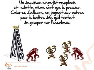 Un deuxième singe fut remplacé
 et subit le même sort que le premier.
Celui-ci, d’ailleurs, se joignait aux autres
     pour le battre dès qu’il tentait
       de grimper sur l’escabeau.
 