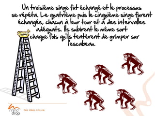 Un troisième singe fut échangé et le processus
se répéta. Le quatrième puis le cinquième singe furent
  échangés, chacun à leur tour et à des intervalles
         adéquats. Ils subirent le même sort
     à chaque fois qu’ils tentèrent de grimper sur
                       l’escabeau.
 