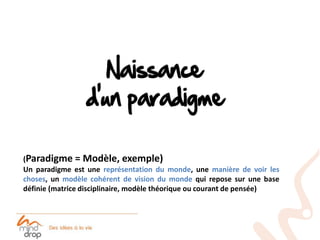 (Paradigme = Modèle, exemple)
Un paradigme est une représentation du monde, une manière de voir les
choses, un modèle cohérent de vision du monde qui repose sur une base
définie (matrice disciplinaire, modèle théorique ou courant de pensée)
 