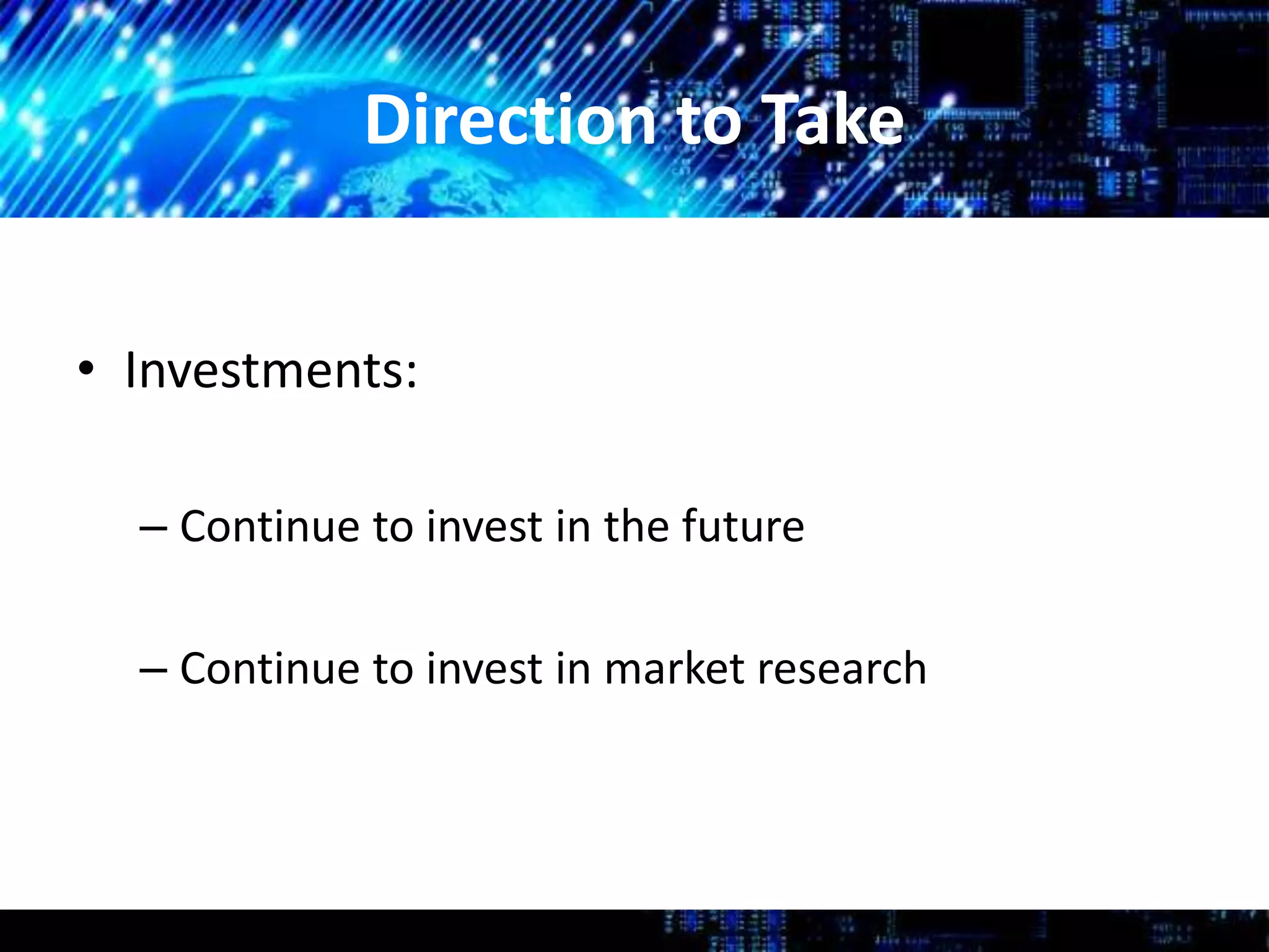 Direction to Take
• Investments:
– Continue to invest in the future
– Continue to invest in market research
 