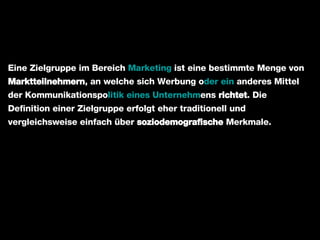 Eine Zielgruppe im Bereich  Marketing  ist eine bestimmte Menge von  Marktteilnehmern , an welche sich Werbung o der ein  anderes Mittel der Kommunikationspo litik eines Unternehm ens  richtet . Die Definition einer Zielgruppe erfolgt eher traditionell und vergleichsweise einfach über  soziodemografische  Merkmale. 