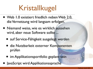 Kristallkugel
• Web 1.0 existiert friedlich neben Web 2.0,
  die Vernetzung wird langsam erfolgen.
• Niemand weiss, wie es wirklich aussehen
  wird, aber neue Software sollte ...
  • auf Service-Fähigkeit ausgelegt werden
  • die Nutzbarkeit externer Komponenten
    prüfen
  • im Applikationsportfolio geplant sein
• JavaScript wird Applikationssprache          Mayﬂower GmbH 2009
 