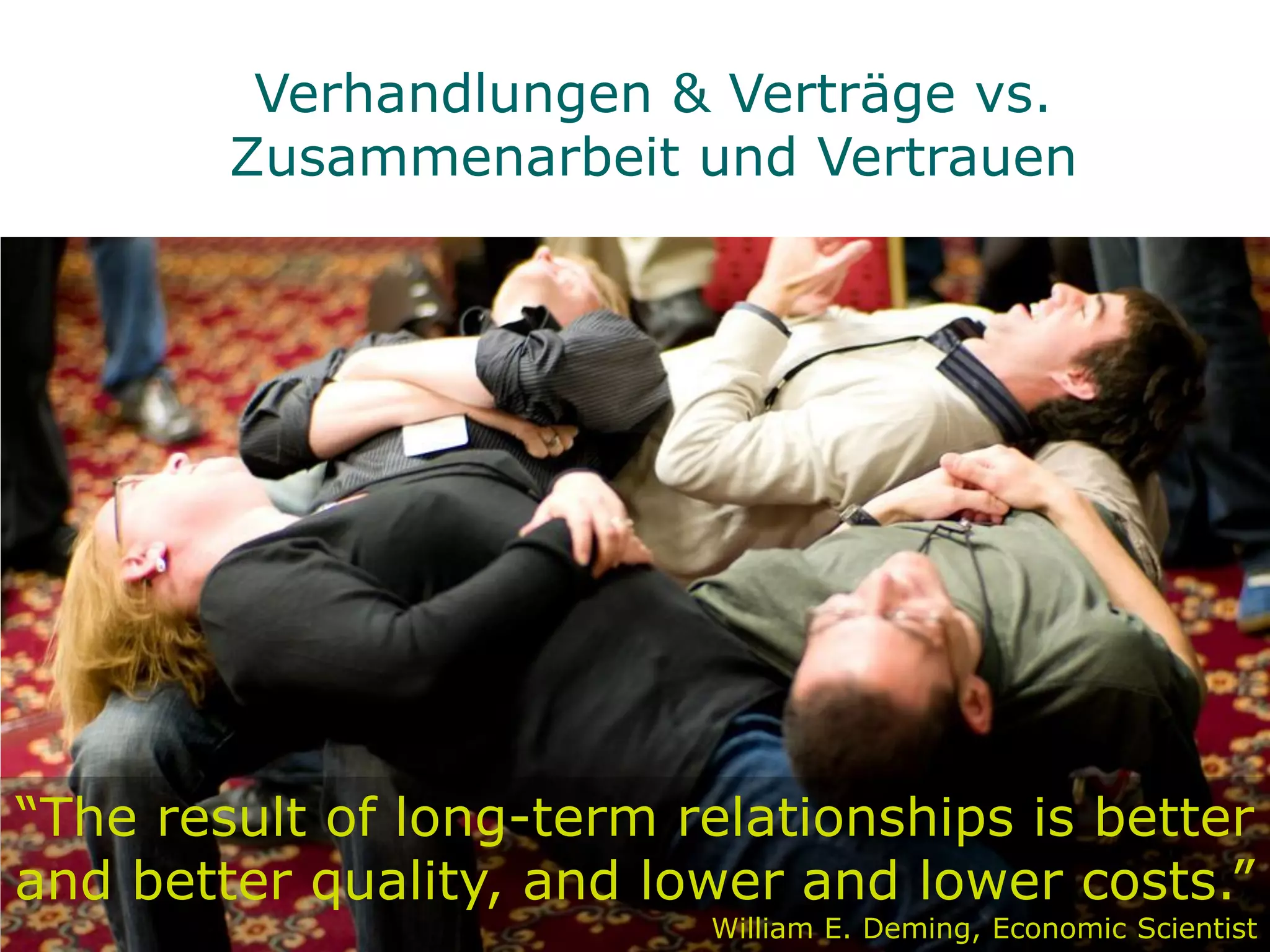 Verhandlungen & Verträge vs.
        Zusammenarbeit und Vertrauen




“The result of long-term relationships is better
and better quality, and lower and lower costs.”
                          William E. Deming, Economic Scientist
 