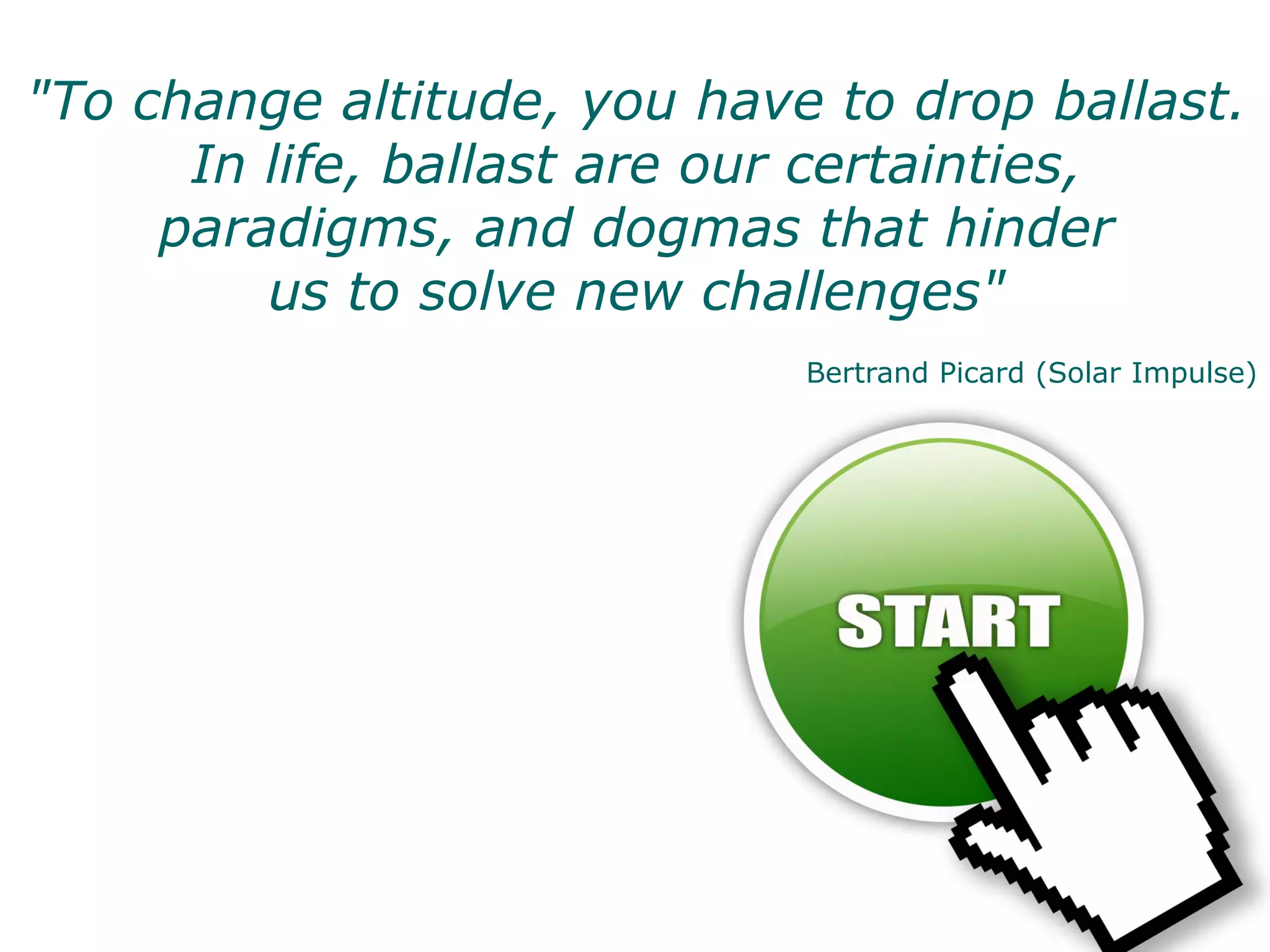 "To change altitude, you have to drop ballast.
      In life, ballast are our certainties,
     paradigms, and dogmas that hinder
         us to solve new challenges"
                             Bertrand Picard (Solar Impulse)




                                                     36
 