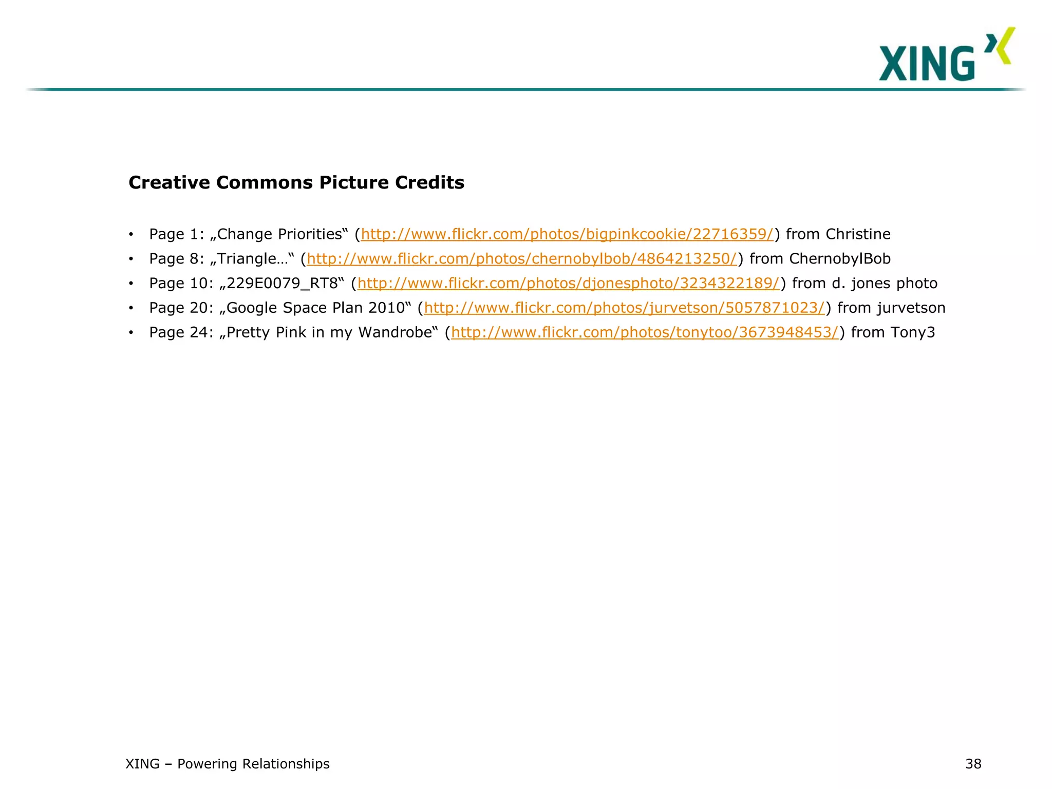 Creative Commons Picture Credits

•   Page 1: „Change Priorities“ (http://www.flickr.com/photos/bigpinkcookie/22716359/) from Christine
•   Page 8: „Triangle…“ (http://www.flickr.com/photos/chernobylbob/4864213250/) from ChernobylBob
•   Page 10: „229E0079_RT8“ (http://www.flickr.com/photos/djonesphoto/3234322189/) from d. jones photo
•   Page 20: „Google Space Plan 2010“ (http://www.flickr.com/photos/jurvetson/5057871023/) from jurvetson
•   Page 24: „Pretty Pink in my Wandrobe“ (http://www.flickr.com/photos/tonytoo/3673948453/) from Tony3




XING – Powering Relationships                                                                               38
 